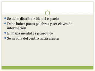 Se debe distribuir bien el espacio
Debe haber pocas palabras y ser claves de
 información
El mapa mental es jerárquico
Se irradia del centro hacia afuera
 