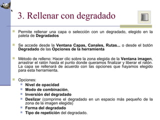 3. Rellenar con degradado
 Permite rellenar una capa o selección con un degradado, elegido en la
paleta de Degradados
 Se accede desde la Ventana Capas, Canales, Rutas... o desde el botón
Degradado de las Opciones de la herramienta
 Método de relleno: Hacer clic sobre la zona elegida de la Ventana imagen,
arrastrar el ratón hasta el punto donde queramos finalizar y liberar el ratón.
La capa se rellenará de acuerdo con las opciones que hayamos elegido
para esta herramienta.
 Opciones:
 Nivel de opacidad
 Modo de combinación,
 Inversión del degradado
 Deslizar (comprime el degradado en un espacio más pequeño de la
zona de la imagen elegida)
 Forma del degradado
 Tipo de repetición del degradado.
 