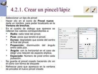4.2.1. Crear un pincel/lápiz
1. Seleccionar un tipo de pincel
2. Hacer clic en el icono de Pincel nuevo
darle un nombre, para poder localizarlo en la
Ventana de brochas.
3. En el cuadro de diálogo que aparece se
rellenan los valores correspondientes a:
 Radio: radio total del pincel.
 Púas: picos que tendrá el pincel.
 Dureza: degradado que existe del centro
al final del pincel.
 Proporción: disminución del ángulo
entre cada púa.
 Ángulo: con la horizontal en el caso de
elegir una relación de aspecto elíptica.
 Espaciado: Número de píxel entre cada
pulsación.
4. Se guarda el pincel creado haciendo clic en
el icono con forma de disquete
5. Refrescar para que aparezca en la ventana
de pinceles el nuevo pincel creado
 