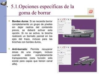 5.1.Opciones específicas de la
goma de borrar
 Bordes duros: Si se necesita borrar
completamente un grupo de píxeles
sin dejar rastros del contenido
previo, se deberá activar esta
opción. Si no se activa, la brocha
realizará un borrado parcial en los
ejes del trazo, incluso para las
brochas con bordes duros.
 Anti-borrado: Permite recuperar
áreas de una imagen, incluso
cuando estén completamente
transparentes (esta función sólo
existe para capas que tienen canal
alfa).
 