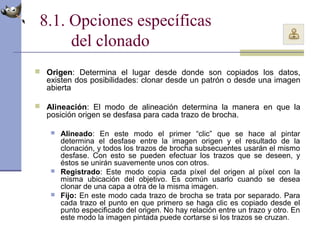 8.1. Opciones específicas
del clonado
 Origen: Determina el lugar desde donde son copiados los datos,
existen dos posibilidades: clonar desde un patrón o desde una imagen
abierta
 Alineación: El modo de alineación determina la manera en que la
posición origen se desfasa para cada trazo de brocha.
 Alineado: En este modo el primer “clic” que se hace al pintar
determina el desfase entre la imagen origen y el resultado de la
clonación, y todos los trazos de brocha subsecuentes usarán el mismo
desfase. Con esto se pueden efectuar los trazos que se deseen, y
éstos se unirán suavemente unos con otros.
 Registrado: Este modo copia cada píxel del origen al píxel con la
misma ubicación del objetivo. Es común usarlo cuando se desea
clonar de una capa a otra de la misma imagen.
 Fijo: En este modo cada trazo de brocha se trata por separado. Para
cada trazo el punto en que primero se haga clic es copiado desde el
punto especificado del origen. No hay relación entre un trazo y otro. En
este modo la imagen pintada puede cortarse si los trazos se cruzan.
 