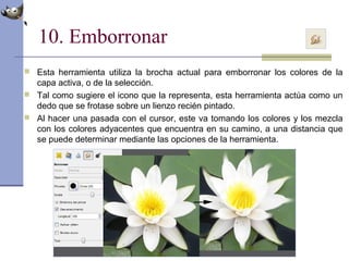 10. Emborronar
 Esta herramienta utiliza la brocha actual para emborronar los colores de la
capa activa, o de la selección.
 Tal como sugiere el icono que la representa, esta herramienta actúa como un
dedo que se frotase sobre un lienzo recién pintado.
 Al hacer una pasada con el cursor, este va tomando los colores y los mezcla
con los colores adyacentes que encuentra en su camino, a una distancia que
se puede determinar mediante las opciones de la herramienta.
 