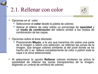 2.1. Rellenar con color
 Opciones en el color:
 Seleccionar el color desde la paleta de colores
 Aplicar al relleno de color sólido un porcentaje de opacidad y
un modo de combinación del relleno similar a los modos de
combinación de las capas.
 Opciones sobre el área afectada:
 Presionando Mayús, a la vez que hacemos clic sobre una parte
de la imagen o sobre una selección, se rellenan las zonas de la
imagen, que tengan colores similares al del píxel donde se ha
hecho clic o se rellena completamente de color o patrón toda la
capa o la zona seleccionada.
 Al seleccionar la opción Rellenar colores similares se activa la
posibilidad de rellenar las zonas transparentes de la imagen,
eligiendo un umbral de similitud de colores.
 