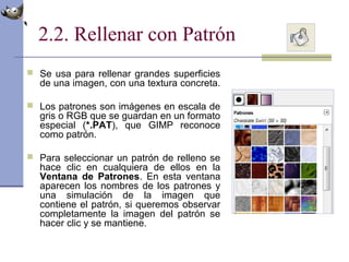 2.2. Rellenar con Patrón
 Se usa para rellenar grandes superficies
de una imagen, con una textura concreta.
 Los patrones son imágenes en escala de
gris o RGB que se guardan en un formato
especial (*.PAT), que GIMP reconoce
como patrón.
 Para seleccionar un patrón de relleno se
hace clic en cualquiera de ellos en la
Ventana de Patrones. En esta ventana
aparecen los nombres de los patrones y
una simulación de la imagen que
contiene el patrón, si queremos observar
completamente la imagen del patrón se
hacer clic y se mantiene.
 