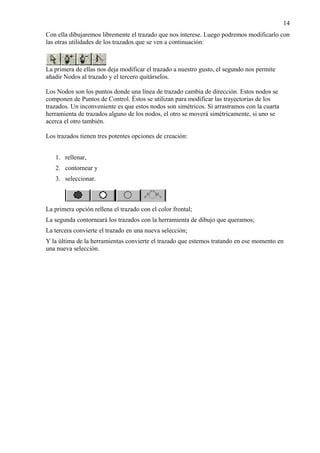 Con ella dibujaremos libremente el trazado que nos interese. Luego podremos modificarlo con
las otras utilidades de los trazados que se ven a continuación:
La primera de ellas nos deja modificar el trazado a nuestro gusto, el segundo nos permite
añadir Nodos al trazado y el tercero quitárselos.
Los Nodos son los puntos donde una línea de trazado cambia de dirección. Estos nodos se
componen de Puntos de Control. Éstos se utilizan para modificar las trayectorias de los
trazados. Un inconveniente es que estos nodos son simétricos. Si arrastramos con la cuarta
herramienta de trazados alguno de los nodos, el otro se moverá simétricamente, si uno se
acerca el otro también.
Los trazados tienen tres potentes opciones de creación:
1. rellenar,
2. contornear y
3. seleccionar.
La primera opción rellena el trazado con el color frontal;
La segunda contorneará los trazados con la herramienta de dibujo que queramos;
La tercera convierte el trazado en una nueva selección;
Y la última de la herramientas convierte el trazado que estemos tratando en ese momento en
una nueva selección.
14
 
