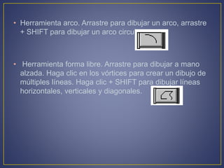 • Herramienta arco. Arrastre para dibujar un arco, arrastre
+ SHIFT para dibujar un arco circular.
• Herramienta forma libre. Arrastre para dibujar a mano
alzada. Haga clic en los vórtices para crear un dibujo de
múltiples líneas. Haga clic + SHIFT para dibujar líneas
horizontales, verticales y diagonales.
 