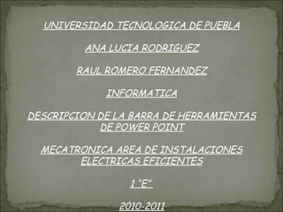 UNIVERSIDAD TECNOLOGICA DE PUEBLA ANA LUCIA RODRIGUEZ RAUL ROMERO FERNANDEZ INFORMATICA DESCRIPCION DE LA BARRA DE HERRAMIENTAS DE POWER POINT MECATRONICA AREA DE INSTALACIONES ELECTRICAS EFICIENTES 1 “E”  2010-2011 