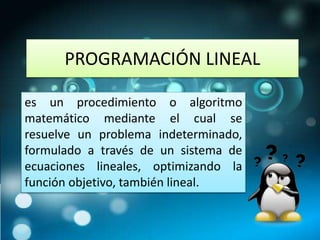 PROGRAMACIÓN LINEAL 
es un procedimiento o algoritmo 
matemático mediante el cual se 
resuelve un problema indeterminado, 
formulado a través de un sistema de 
ecuaciones lineales, optimizando la 
función objetivo, también lineal. 
 