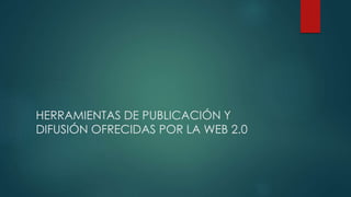 HERRAMIENTAS DE PUBLICACIÓN Y
DIFUSIÓN OFRECIDAS POR LA WEB 2.0
 