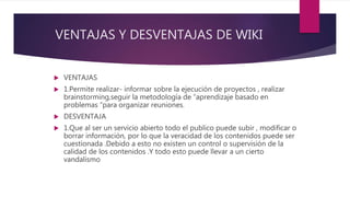 VENTAJAS Y DESVENTAJAS DE WIKI
 VENTAJAS
 1.Permite realizar- informar sobre la ejecución de proyectos , realizar
brainstorming,seguir la metodología de “aprendizaje basado en
problemas “para organizar reuniones.
 DESVENTAJA
 1.Que al ser un servicio abierto todo el publico puede subir , modificar o
borrar información, por lo que la veracidad de los contenidos puede ser
cuestionada .Debido a esto no existen un control o supervisión de la
calidad de los contenidos .Y todo esto puede llevar a un cierto
vandalismo
 