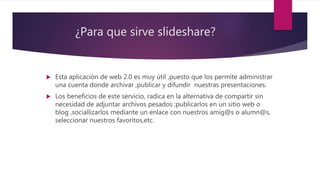 ¿Para que sirve slideshare?
 Esta aplicación de web 2.0 es muy útil ,puesto que los permite administrar
una cuenta donde archivar ,publicar y difundir nuestras presentaciones.
 Los beneficios de este servicio, radica en la alternativa de compartir sin
necesidad de adjuntar archivos pesados ;publicarlos en un sitio web o
blog ,sociallizarlos mediante un enlace con nuestros amig@s o alumn@s,
seleccionar nuestros favoritos,etc.
 