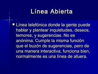 Línea Abierta
   Línea telefónica donde la gente puede
    hablar y plantear inquietudes, deseos,
    temores, y sugerencias. No es
    anónima. Cumple la misma función
    que el buzón de sugerencias, pero de
    una manera interactiva, funciona bien,
    normalmente es una línea de afuera.
 