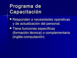 Programa de
Capacitación
   Responden a necesidades operativas
    y de actualización del personal.
   Tiene funciones específicas
    (formación técnica) o complementaria
    (inglés-computación)
 