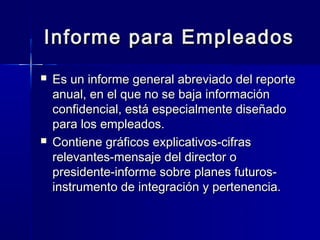 Informe para Empleados
   Es un informe general abreviado del reporte
    anual, en el que no se baja información
    confidencial, está especialmente diseñado
    para los empleados.
   Contiene gráficos explicativos-cifras
    relevantes-mensaje del director o
    presidente-informe sobre planes futuros-
    instrumento de integración y pertenencia.
 