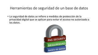 Herramientas de seguridad de un base de datos
• La seguridad de datos se refiere a medidas de protección de la
privacidad digital que se aplican para evitar el acceso no autorizado a
los datos.
 