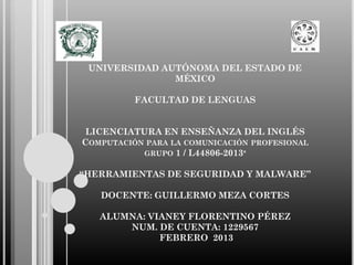 UNIVERSIDAD AUTÓNOMA DEL ESTADO DE
MÉXICO

FACULTAD DE LENGUAS
LICENCIATURA EN ENSEÑANZA DEL INGLÉS
COMPUTACIÓN PARA LA COMUNICACIÓN PROFESIONAL
GRUPO 1 / L44806-2013ª
“HERRAMIENTAS DE SEGURIDAD Y MALWARE”
DOCENTE: GUILLERMO MEZA CORTES

ALUMNA: VIANEY FLORENTINO PÉREZ
NUM. DE CUENTA: 1229567
FEBRERO 2013

 
