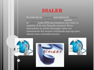 DIALER
Se trata de un programa que marca un número
de teléfono de tarificación especial usando
el módem, estos NTA son números cuyo coste es
superior al de una llamada nacional. Estos
marcadores se suelen descargar tanto con
autorización del usuario (utilizando pop-ups poco
claros) como automáticamente.

 