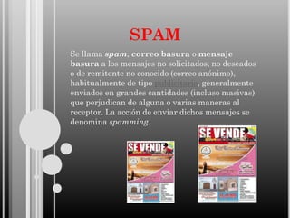 SPAM
Se llama spam, correo basura o mensaje
basura a los mensajes no solicitados, no deseados
o de remitente no conocido (correo anónimo),
habitualmente de tipo publicitario, generalmente
enviados en grandes cantidades (incluso masivas)
que perjudican de alguna o varias maneras al
receptor. La acción de enviar dichos mensajes se
denomina spamming.

 