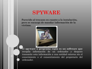 SPYWARE
Parecido al troyano en cuanto a la instalación,
pero se encarga de mandar información de la
víctima.

El spyware o programa espía es un software que
recopila información de un ordenador y después
transmite esta información a una entidad externa sin el
conocimiento o el consentimiento del propietario del
ordenador.

 