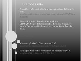 BIBLIOGRAFÍA
Seguridad Informática Malware recuperado en Febrero de
2013.
http://es.wikibooks.org/wiki/Seguridad_inform%C3%A1tica/
Malware
Ficarra Francisco. Los virus informáticos,
CHASQUI,Centro Internacional de Estudios Superiores
para la Comunicación de América Latina. Quito Ecuador.
2002.

http://redalyc.uaemex.mx/redalyc/src/inicio/ArtPdfRed.jsp?i
Cve=16007810
Malware: ¿Qué es? ¿Cómo prevenirlos?
http://www.youtube.com/watch?v=m9jEtpHdCw8
Pishing en Wikipedia, recuperado en Febrero de 2013
http://es.wikipedia.org/wiki/Phishing

 