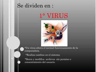 Se dividen en :

1° VIRUS

*Un virus altera el normal funcionamiento de la
computadora.
*Realiza cambios en el sistema.

*Borra y modifica archivos sin permiso o
consentimiento del usuario.

 