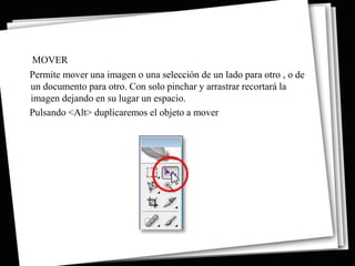 MOVER
Permite mover una imagen o una selección de un lado para otro , o de
un documento para otro. Con solo pinchar y arrastrar recortará la
imagen dejando en su lugar un espacio.
Pulsando <Alt> duplicaremos el objeto a mover
 