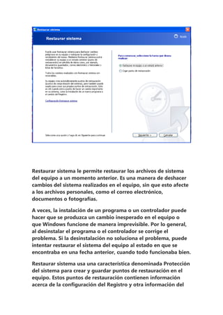 Restaurar sistema le permite restaurar los archivos de sistema
del equipo a un momento anterior. Es una manera de deshacer
cambios del sistema realizados en el equipo, sin que esto afecte
a los archivos personales, como el correo electrónico,
documentos o fotografías.

A veces, la instalación de un programa o un controlador puede
hacer que se produzca un cambio inesperado en el equipo o
que Windows funcione de manera imprevisible. Por lo general,
al desinstalar el programa o el controlador se corrige el
problema. Si la desinstalación no soluciona el problema, puede
intentar restaurar el sistema del equipo al estado en que se
encontraba en una fecha anterior, cuando todo funcionaba bien.

Restaurar sistema usa una característica denominada Protección
del sistema para crear y guardar puntos de restauración en el
equipo. Estos puntos de restauración contienen información
acerca de la configuración del Registro y otra información del
 