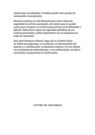sistema que usa Windows. También puede crear puntos de
restauración manualmente.

Restaurar sistema no está diseñado para hacer copias de
seguridad de archivos personales, de manera que no puede
usarse para recuperar un archivo personal que se ha eliminado o
dañado. Debe hacer copias de seguridad periódicas de sus
archivos personales y datos importantes con un programa de
copia de seguridad.

Para abrir Restaurar sistema, haga clic en el botón Inicio,
en Todos los programas, en accesorios, en Herramientas del
sistema y, a continuación, en Restaurar sistema.‌ Si se le solicita
una contraseña de administrador o una confirmación, escriba la
contraseña o proporcione la confirmación.




                   CENTRO DE SEGURIDAD
 