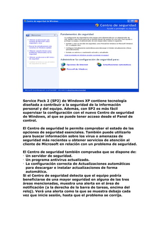 Service Pack 2 (SP2) de Windows XP contiene tecnología
diseñada a contribuir a la seguridad de la información
personal y del equipo. Además, con SP2 es más fácil
supervisar la configuración con el nuevo Centro de seguridad
de Windows, al que se puede tener acceso desde el Panel de
control.

El Centro de seguridad le permite comprobar el estado de las
opciones de seguridad esenciales. También puede utilizarlo
para buscar información sobre los virus o amenazas de
seguridad más recientes u obtener servicios de atención al
cliente de Microsoft en relación con un problema de seguridad.

El Centro de seguridad también comprueba que se dispone de:
• Un servidor de seguridad.
• Un programa antivirus actualizado.
• La configuración correcta de Actualizaciones automáticas
  para descargar e instalar actualizaciones de forma
  automática.
Si el Centro de seguridad detecta que el equipo podría
beneficiarse de una mayor seguridad en alguna de las tres
áreas mencionadas, muestra una alerta en el área de
notificación (a la derecha de la barra de tareas, encima del
reloj). Verá una alerta como la que se muestra debajo cada
vez que inicie sesión, hasta que el problema se corrija.
 