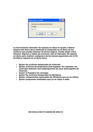 La herramienta Liberador de espacio en disco le ayuda a liberar
espacio del disco duro mediante la búsqueda en el disco de los
archivos que puede eliminar de forma segura. Puede elegir entre
eliminar algunos o todos los archivos. Use el Liberador de espacio
en disco para realizar cualquiera de las tareas siguientes con el fin
de liberar espacio en el disco duro:


   •   Quitar los archivos temporales de Internet.
   •   Quitar archivos de programas descargados. Por ejemplo, los
       controles ActiveX y los subprogramas de Java descargados de
       Internet.
   •   Vaciar la Papelera de reciclaje.
   •   Quitar los archivos temporales de Windows.
   •   Quitar componentes opcionales de Windows que ya no utilice.
   •   Quitar programas instalados que ya no vaya a usar.




                DESFRAGMENTADOR DE DISCO
 