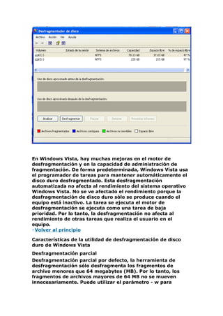 En Windows Vista, hay muchas mejoras en el motor de
desfragmentación y en la capacidad de administración de
fragmentación. De forma predeterminada, Windows Vista usa
el programador de tareas para mantener automáticamente el
disco duro desfragmentado. Esta desfragmentación
automatizada no afecta al rendimiento del sistema operativo
Windows Vista. No se ve afectado el rendimiento porque la
desfragmentación de disco duro sólo se produce cuando el
equipo está inactivo. La tarea se ejecuta el motor de
desfragmentación se ejecuta como una tarea de baja
prioridad. Por lo tanto, la desfragmentación no afecta al
rendimiento de otras tareas que realiza el usuario en el
equipo.
 Volver al principio

Características de la utilidad de desfragmentación de disco
duro de Windows Vista
Desfragmentación parcial
Desfragmentación parcial por defecto, la herramienta de
desfragmentación sólo desfragmenta los fragmentos de
archivo menores que 64 megabytes (MB). Por lo tanto, los
fragmentos de archivos mayores de 64 MB no se mueven
innecesariamente. Puede utilizar el parámetro - w para
 
