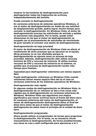 mostrar la herramienta de desfragmentación para
desfragmentar todos los fragmentos de archivos,
independientemente del tamaño.
Puede cancelar la desfragmentación
En versiones anteriores de sistemas operativos Windows, si
era el motor de desfragmentación en medio de una solicitud
de desplazamiento grande, podría lograr mucho tiempo para
cancelar la desfragmentación. En Windows Vista, el motor de
desfragmentación procesa las solicitudes de entrada y salidas
en porciones más pequeñas. Por lo tanto, puede evitar
situaciones en las que el motor de desfragmentación es
ocupado con el procesamiento de solicitudes de movimiento
de gran tamaño al cancelar una sesión de desfragmentación.
Desfragmentación de baja prioridad
El motor de desfragmentación de Windows Vista no afecta al
rendimiento de otros procesos que se ejecutan en el equipo.
Otros procesos no se ven afectados porque la
desfragmentación se ejecuta como un proceso de baja
prioridad. Además, desfragmentación sólo utiliza recursos
mínimos de CPU y recursos de memoria. Si utiliza muchos
recursos de CPU y recursos de memoria en el sistema, es
posible que el proceso de desfragmentación tarden más
tiempo para finalizar.
Capacidad para desfragmentar volúmenes con menos espacio
libre
Puede desfragmentar volúmenes en Windows Vista cuando
volúmenes tienen menos espacio libre del es el caso en
versiones anteriores de los sistemas operativos de Windows.
Desfragmentación más rápida
En algunos modos de desfragmentación en Windows Vista, la
desfragmentación de un volumen es dos o tres veces más
rápidos que la desfragmentación en versiones anteriores de
Windows. Windows Vista usa algoritmos una mejora
significativa que mover archivos hacia el frente del disco duro.
En versiones anteriores del motor de desfragmentación, el
motor de desfragmentación desfragmenta datos al final del
disco duro antes de que el motor de desfragmentación
desfragmenta los datos hacia el principio de la unidad de disco
duro.
Desfragmentación programada
Ahora puede utilizar el programador de tareas para programar
la desfragmentación. Por lo tanto, no es necesario iniciar
manualmente la desfragmentación. De forma predeterminada,
una tarea se crea y está configurada para ejecutarse a la 1
 