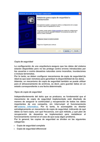 Copia de seguridad

La configuración de una arquitectura asegura que los datos del sistema
estarán disponibles pero no los protege contra errores introducidos por
los usuarios o contra desastres naturales como incendios, inundaciones
o incluso terremotos.
Por lo tanto, se deben configurar mecanismos de copia de seguridad (lo
ideal es que sean remotos) para garantizar la disponibilidad de los datos.
Además, un mecanismo de copia de seguridad también se puede utilizar
para el almacenamiento de archivos, es decir, para guardar datos en un
estado correspondiente a una fecha determinada.

Tipos de copia de seguridad

Independientemente del daño que se produzca, es fundamental que el
mecanismo de copia de seguridad implementado esté diseñado de
manera de asegurar la continuidad y recuperación de todos los datos
importantes de una compañía, sin interrumpir el funcionamiento
del sistema informático. Por lo tanto, lo aconsejable es diseñar
estratégicamente un mecanismo de copia de seguridad, indicando de qué
datos se hará copia, con qué frecuencia, con qué método, y qué plan de
recuperación de desastres se implementará para restablecer el
funcionamiento normal en el caso de que surja algún problema.
Por lo general, las copias de seguridad se dividen en las siguientes
categorías:
•   Copia de seguridad completa
•   Copia de seguridad diferencial
 