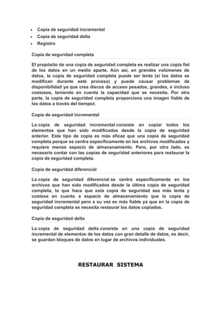 •   Copia de seguridad incremental
•   Copia de seguridad delta
•   Registro

Copia de seguridad completa

El propósito de una copia de seguridad completa es realizar una copia fiel
de los datos en un medio aparte. Aún así, en grandes volúmenes de
datos, la copia de seguridad completa puede ser lenta (si los datos se
modifican durante este proceso) y puede causar problemas de
disponibilidad ya que crea discos de acceso pesados, grandes, e incluso
costosos, teniendo en cuenta la capacidad que se necesita. Por otra
parte, la copia de seguridad completa proporciona una imagen fiable de
los datos a través del tiempot.

Copia de seguridad incremental

La copia de seguridad incremental consiste en copiar todos los
elementos que han sido modificados desde la copia de seguridad
anterior. Este tipo de copia es más eficaz que una copia de seguridad
completa porque se centra específicamente en los archivos modificados y
requiere menos espacio de almacenamiento. Pero, por otro lado, es
necesario contar con las copias de seguridad anteriores para restaurar la
copia de seguridad completa.

Copia de seguridad diferencial

La copia de seguridad diferencial se centra específicamente en los
archivos que han sido modificados desde la última copia de seguridad
completa, lo que hace que esta copia de seguridad sea más lenta y
costosa en cuanto a espacio de almacenamiento que la copia de
seguridad incremental pero a su vez es más fiable ya que en la copia de
seguridad completa se necesita restaurar los datos copiados.

Copia de seguridad delta

La copia de seguridad delta consiste en una copia de seguridad
incremental de elementos de los datos con gran detalle de datos, es decir,
se guardan bloques de datos en lugar de archivos individuales.




                      RESTAURAR SISTEMA
 