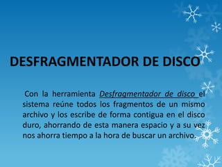 DESFRAGMENTADOR DE DISCO
Con la herramienta Desfragmentador de disco el
sistema reúne todos los fragmentos de un mismo
archivo y los escribe de forma contigua en el disco
duro, ahorrando de esta manera espacio y a su vez
nos ahorra tiempo a la hora de buscar un archivo.
 