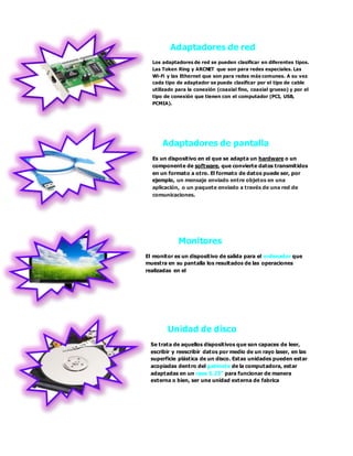 Adaptadores de red
Los adaptadores de red se pueden clasificar en diferentes tipos.
Las Token Ring y ARCNET que son para redes especiales. Las
Wi-Fi y las Ethernet que son para redes más comunes. A su vez
cada tipo de adaptador se puede clasificar por el tipo de cable
utilizado para la conexión (coaxial fino, coaxial grueso) y por el
tipo de conexión que tienen con el computador (PCI, USB,
PCMIA).
Adaptadores de pantalla
Es un dispositivo en el que se adapta un hardware o un
componente de software, que convierte datos transmitidos
en un formato a otro. El formato de datos puede ser, por
ejemplo, un mensaje enviado entre objetos en una
aplicación, o un paquete enviado a través de una red de
comunicaciones.
Monitores
El monitor es un dispositivo de salida para el ordenador que
muestra en su pantalla los resultados de las operaciones
realizadas en el
Unidad de disco
Se trata de aquellos dispositivos que son capaces de leer,
escribir y reescribir datos por medio de un rayo laser, en las
superficie plástica de un disco. Estas unidades pueden estar
acopiadas dentro del gabinete de la computadora, estar
adaptadas en un case 5.25” para funcionar de manera
externa o bien, ser una unidad externa de fabrica
 