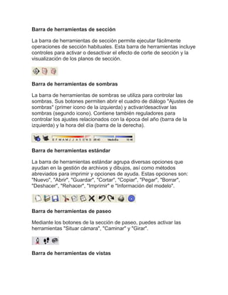 Barra de herramientas de sección

La barra de herramientas de sección permite ejecutar fácilmente
operaciones de sección habituales. Esta barra de herramientas incluye
controles para activar o desactivar el efecto de corte de sección y la
visualización de los planos de sección.



Barra de herramientas de sombras

La barra de herramientas de sombras se utiliza para controlar las
sombras. Sus botones permiten abrir el cuadro de diálogo "Ajustes de
sombras" (primer icono de la izquierda) y activar/desactivar las
sombras (segundo icono). Contiene también reguladores para
controlar los ajustes relacionados con la época del año (barra de la
izquierda) y la hora del día (barra de la derecha).



Barra de herramientas estándar

La barra de herramientas estándar agrupa diversas opciones que
ayudan en la gestión de archivos y dibujos, así como métodos
abreviados para imprimir y opciones de ayuda. Estas opciones son:
"Nuevo", "Abrir", "Guardar", "Cortar", "Copiar", "Pegar", "Borrar",
"Deshacer", "Rehacer", "Imprimir" e "Información del modelo".



Barra de herramientas de paseo

Mediante los botones de la sección de paseo, puedes activar las
herramientas "Situar cámara", "Caminar" y "Girar".



Barra de herramientas de vistas
 