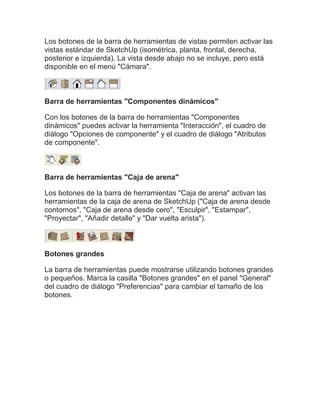 Los botones de la barra de herramientas de vistas permiten activar las
vistas estándar de SketchUp (isométrica, planta, frontal, derecha,
posterior e izquierda). La vista desde abajo no se incluye, pero está
disponible en el menú "Cámara".



Barra de herramientas "Componentes dinámicos"

Con los botones de la barra de herramientas "Componentes
dinámicos" puedes activar la herramienta "Interacción", el cuadro de
diálogo "Opciones de componente" y el cuadro de diálogo "Atributos
de componente".



Barra de herramientas "Caja de arena"

Los botones de la barra de herramientas "Caja de arena" activan las
herramientas de la caja de arena de SketchUp ("Caja de arena desde
contornos", "Caja de arena desde cero", "Esculpir", "Estampar",
"Proyectar", "Añadir detalle" y "Dar vuelta arista").



Botones grandes

La barra de herramientas puede mostrarse utilizando botones grandes
o pequeños. Marca la casilla "Botones grandes" en el panel "General"
del cuadro de diálogo "Preferencias" para cambiar el tamaño de los
botones.
 