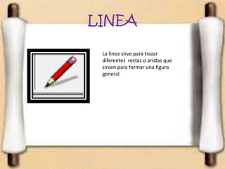 LINEA
La línea sirve para trazar
diferentes rectas o aristas que
sirven para formar una figura
general
 