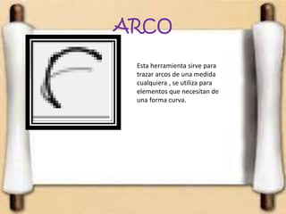 ARCO
Esta herramienta sirve para
trazar arcos de una medida
cualquiera , se utiliza para
elementos que necesitan de
una forma curva.
 