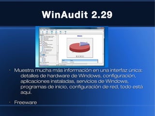 WinAudit 2.29




•
    Muestra mucha más información en una interfaz única:
      detalles de hardware de Windows, configuración,
      aplicaciones instaladas, servicios de Windows,
      programas de inicio, configuración de red, todo está
      aquí.
•
    Freeware
 