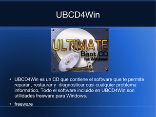 UBCD4Win




●
    UBCD4Win es un CD que contiene el software que te permite
    reparar , restaurar y diagnosticar casi cualquier problema
    informático. Todo el software incluido en UBCD4Win son
    utilidades freeware para Windows.
●
    freeware
 
