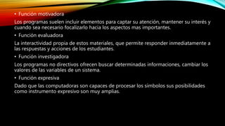• Función motivadora
Los programas suelen incluir elementos para captar su atención, mantener su interés y
cuando sea necesario focalizarlo hacia los aspectos mas importantes.
• Función evaluadora
La interactividad propia de estos materiales, que permite responder inmediatamente a
las respuestas y acciones de los estudiantes.
• Función investigadora
Los programas no directivos ofrecen buscar determinadas informaciones, cambiar los
valores de las variables de un sistema.
• Función expresiva
Dado que las computadoras son capaces de procesar los símbolos sus posibilidades
como instrumento expresivo son muy amplias.
 