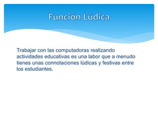 Trabajar con las computadoras realizando
actividades educativas es una labor que a menudo
tienes unas connotaciones lúdicas y festivas entre
los estudiantes.
 