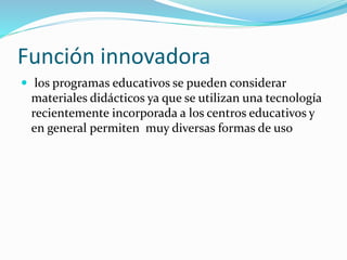 Función innovadora
 los programas educativos se pueden considerar
materiales didácticos ya que se utilizan una tecnología
recientemente incorporada a los centros educativos y
en general permiten muy diversas formas de uso
 
