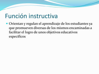 Función instructiva
 Orientan y regulan el aprendizaje de los estudiantes ya
que promueven diversas de los mismos encaminadas a
facilitar el logro de unos objetivos educativos
específicos
 