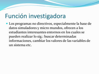 Función investigadora
 Los programas no directivos, especialmente la base de
datos simuladores y micro mundos, ofrecen a los
estudiantes interesantes entornos en los cuales se
pueden realizar lo sig.: buscar determinadas
informaciones, cambiar los valores de las variables de
un sistema etc.
 