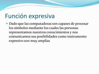 Función expresiva
 Dado que las computadoras son capases de procesar
los símbolos mediante los cuales las personas
representamos nuestros conocimientos y nos
comunicamos sus posibilidades como instrumento
expresivo son muy amplias
 