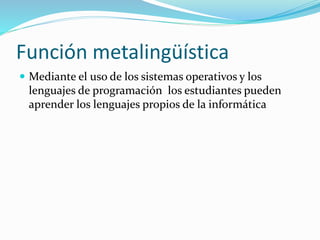 Función metalingüística
 Mediante el uso de los sistemas operativos y los
lenguajes de programación los estudiantes pueden
aprender los lenguajes propios de la informática
 