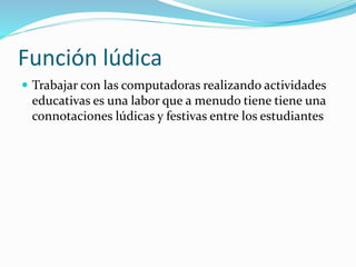 Función lúdica
 Trabajar con las computadoras realizando actividades
educativas es una labor que a menudo tiene tiene una
connotaciones lúdicas y festivas entre los estudiantes
 